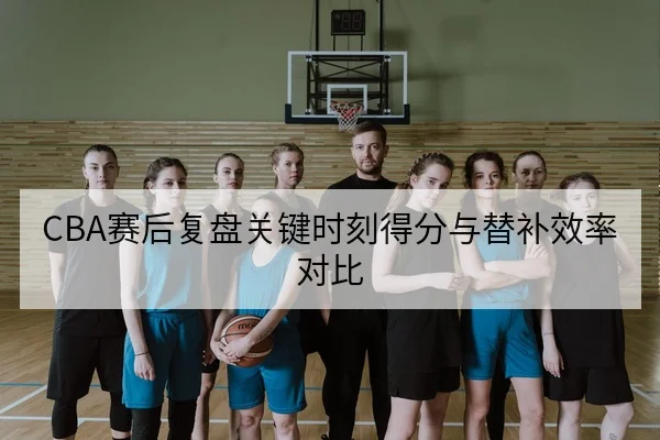 CBA赛后复盘关键时刻得分与替补效率对比