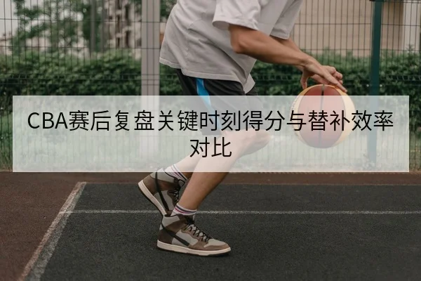 CBA赛后复盘关键时刻得分与替补效率对比