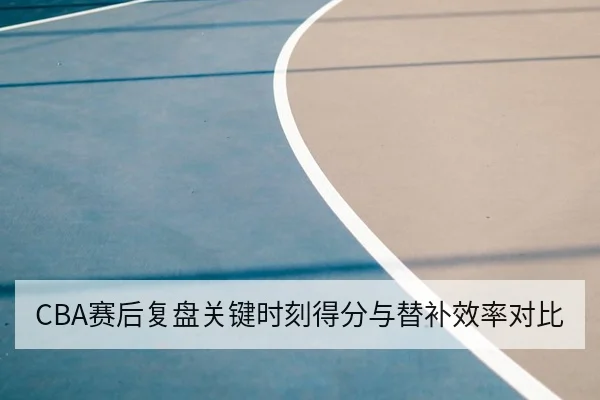 CBA赛后复盘关键时刻得分与替补效率对比